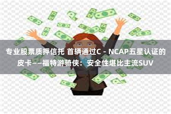 专业股票质押信托 首辆通过C－NCAP五星认证的皮卡——福特游骑侠：安全性堪比主流SUV