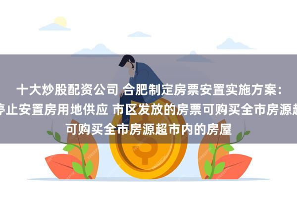 十大炒股配资公司 合肥制定房票安置实施方案：全市原则上停止安置房用地供应 市区发放的房票可购买全市房源超市内的房屋