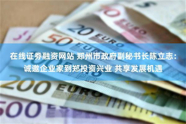 在线证劵融资网站 郑州市政府副秘书长陈立志：诚邀企业家到郑投资兴业 共享发展机遇