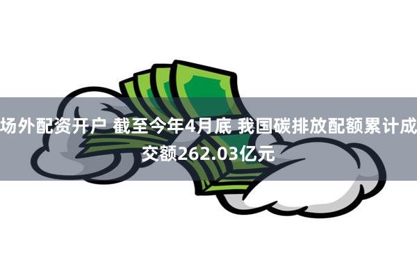 场外配资开户 截至今年4月底 我国碳排放配额累计成交额262.03亿元