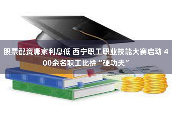 股票配资哪家利息低 西宁职工职业技能大赛启动 400余名职工比拼“硬功夫”