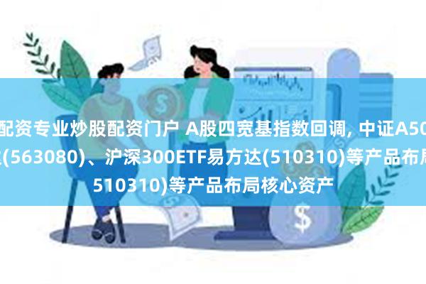 配资专业炒股配资门户 A股四宽基指数回调, 中证A50ETF易方达(563080)、沪深300ETF易方达(510310)等产品布局核心资产