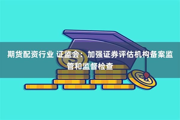 期货配资行业 证监会：加强证券评估机构备案监管和监督检查