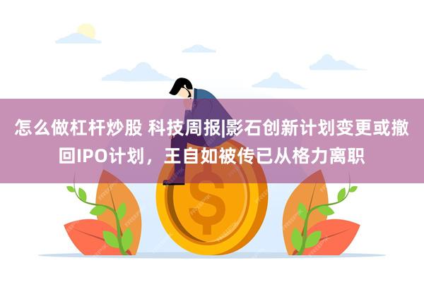 怎么做杠杆炒股 科技周报|影石创新计划变更或撤回IPO计划，王自如被传已从格力离职