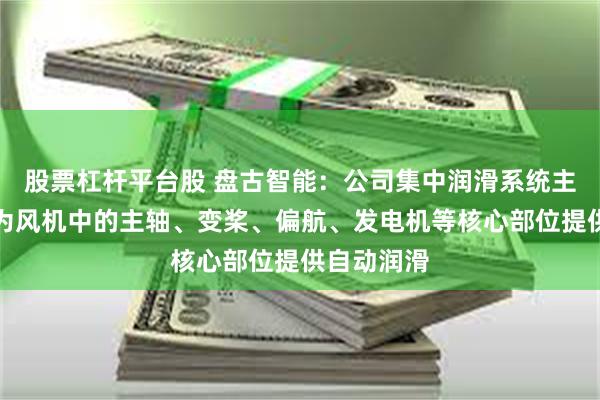 股票杠杆平台股 盘古智能：公司集中润滑系统主要应用于为风机中的主轴、变桨、偏航、发电机等核心部位提供自动润滑