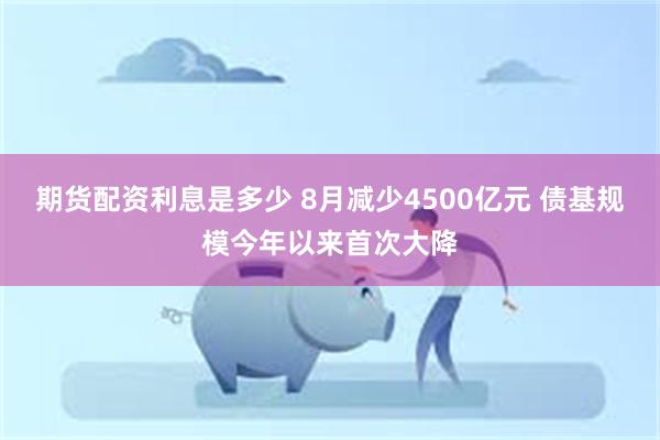 期货配资利息是多少 8月减少4500亿元 债基规模今年以来首次大降