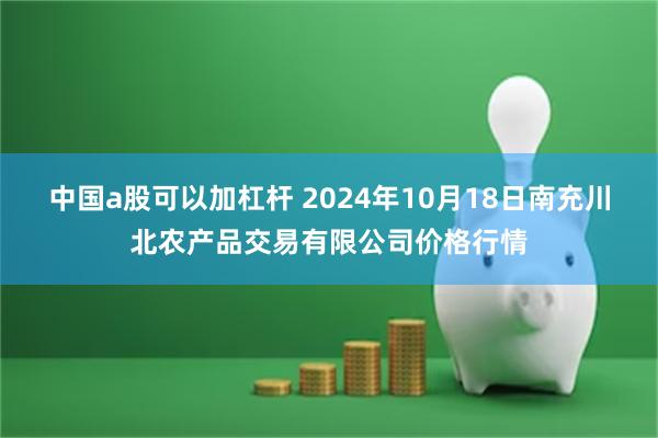 中国a股可以加杠杆 2024年10月18日南充川北农产品交易有限公司价格行情