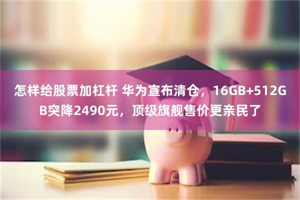 怎样给股票加杠杆 华为宣布清仓，16GB+512GB突降2490元，顶级旗舰售价更亲民了