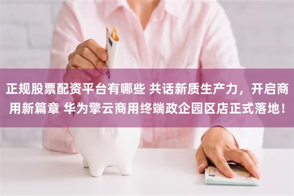 正规股票配资平台有哪些 共话新质生产力，开启商用新篇章 华为擎云商用终端政企园区店正式落地！