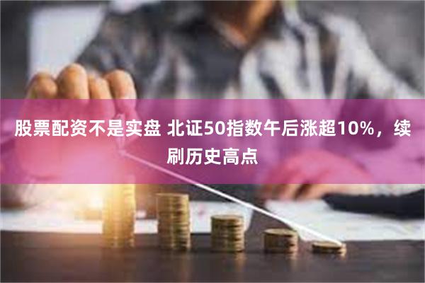 股票配资不是实盘 北证50指数午后涨超10%，续刷历史高点