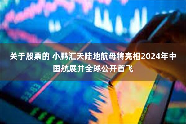 关于股票的 小鹏汇天陆地航母将亮相2024年中国航展并全球公开首飞