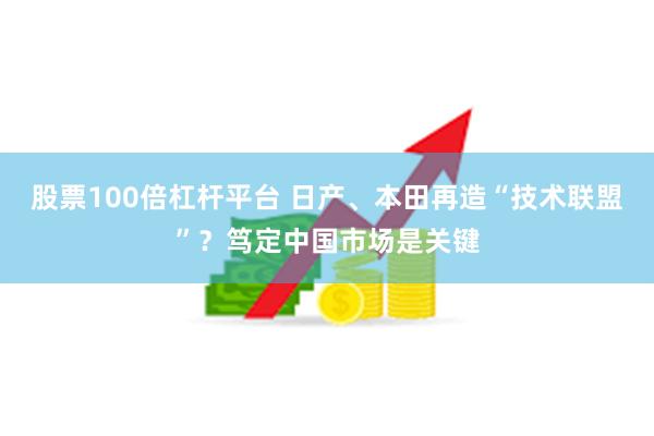 股票100倍杠杆平台 日产、本田再造“技术联盟”？笃定中国市场是关键