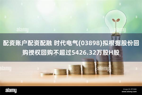 配资账户配资配融 时代电气(03898)拟根据股份回购授权回购不超过5426.32万股H股