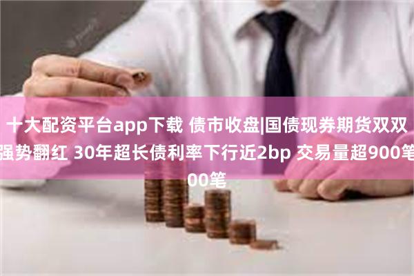 十大配资平台app下载 债市收盘|国债现券期货双双强势翻红 30年超长债利率下行近2bp 交易量超900笔