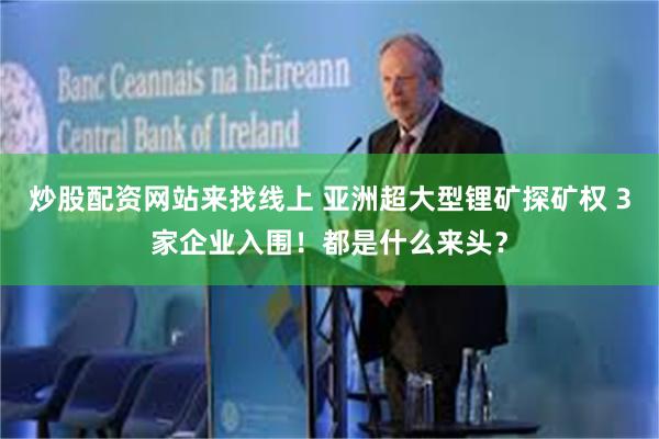 炒股配资网站来找线上 亚洲超大型锂矿探矿权 3家企业入围！都是什么来头？