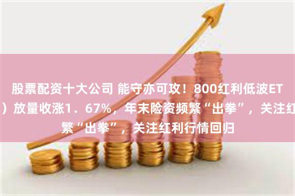 股票配资十大公司 能守亦可攻！800红利低波ETF（159355）放量收涨1．67%，年末险资频繁“出拳”，关注红利行情回归