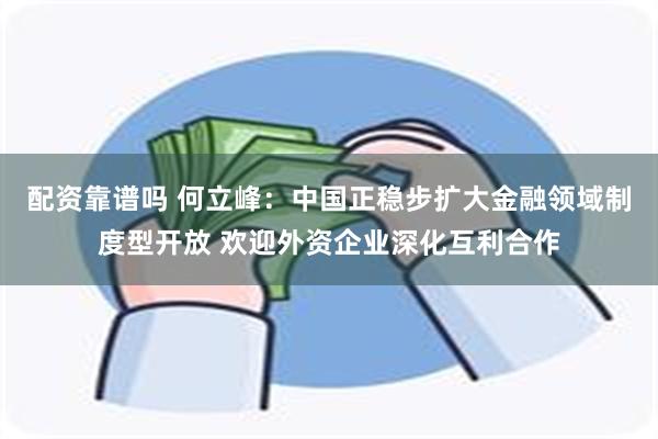 配资靠谱吗 何立峰：中国正稳步扩大金融领域制度型开放 欢迎外资企业深化互利合作