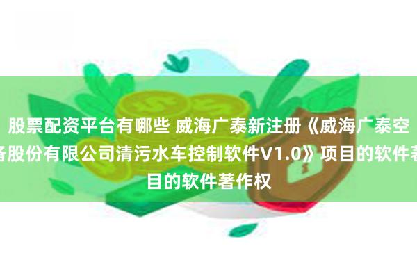 股票配资平台有哪些 威海广泰新注册《威海广泰空港设备股份有限公司清污水车控制软件V1.0》项目的软件著作权