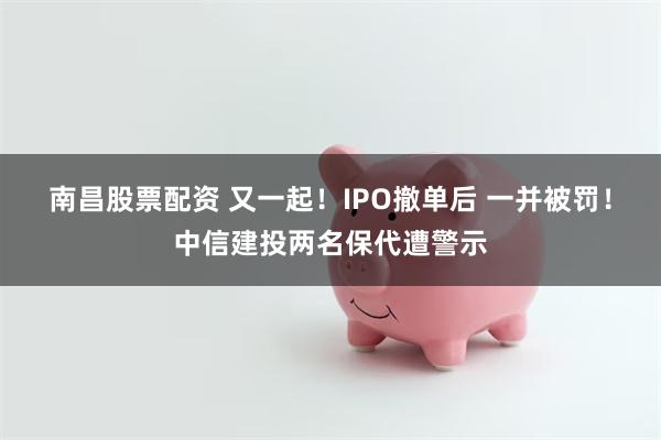 南昌股票配资 又一起！IPO撤单后 一并被罚！中信建投两名保代遭警示