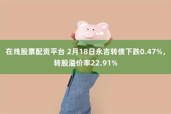 在线股票配资平台 2月18日永吉转债下跌0.47%，转股溢价率22.91%