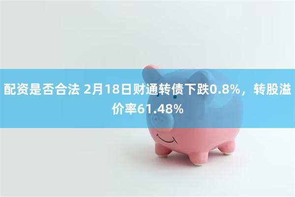 配资是否合法 2月18日财通转债下跌0.8%，转股溢价率61.48%