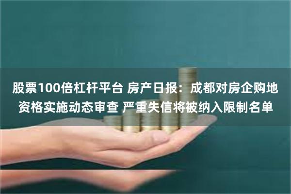 股票100倍杠杆平台 房产日报：成都对房企购地资格实施动态审查 严重失信将被纳入限制名单