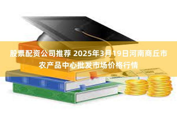 股票配资公司推荐 2025年3月19日河南商丘市农产品中心批发市场价格行情